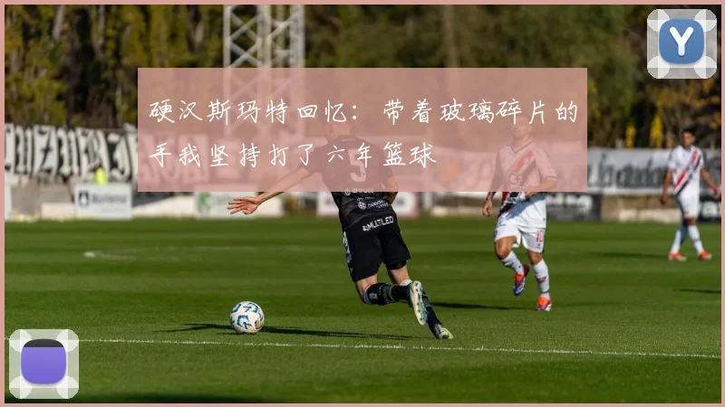 硬汉斯玛特回忆：带着玻璃碎片的手我坚持打了六年篮球