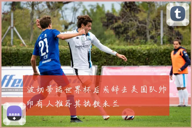 波切蒂诺世界杯后或辞去美国队帅印有人推荐其执教米兰