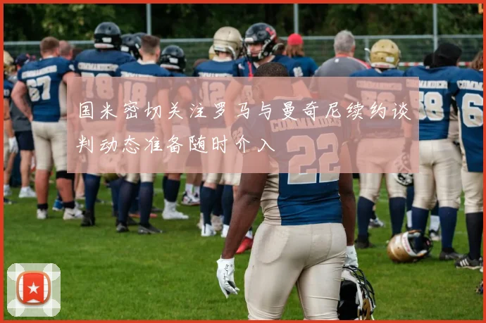 国米密切关注罗马与曼奇尼续约谈判动态准备随时介入