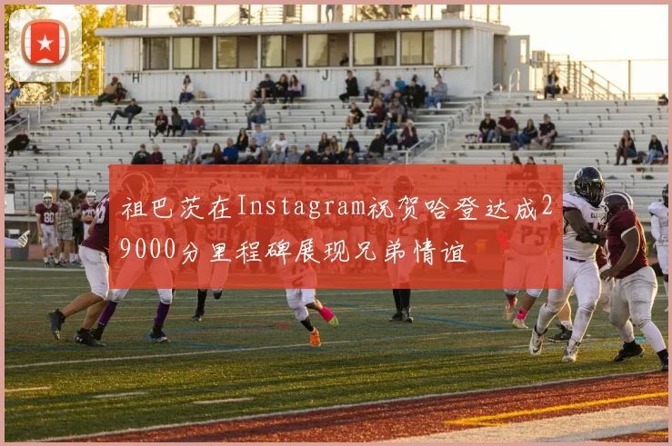 祖巴茨在Instagram祝贺哈登达成29000分里程碑展现兄弟情谊
