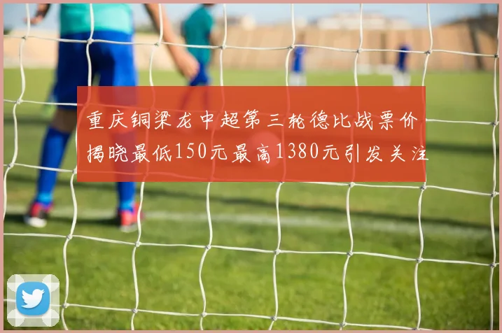 重庆铜梁龙中超第三轮德比战票价揭晓最低150元最高1380元引发关注