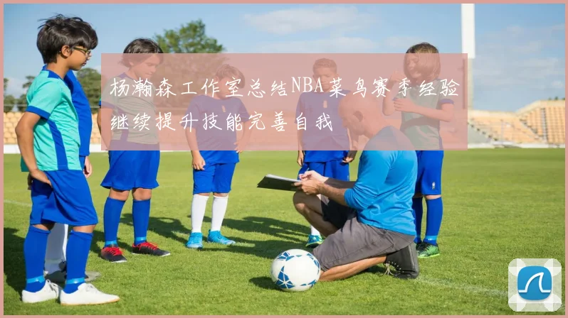 杨瀚森工作室总结NBA菜鸟赛季经验继续提升技能完善自我