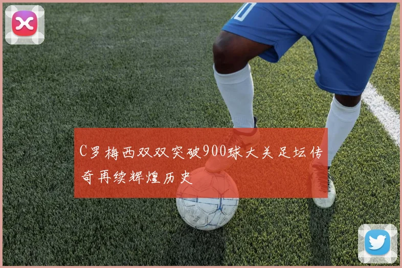 C罗梅西双双突破900球大关足坛传奇再续辉煌历史