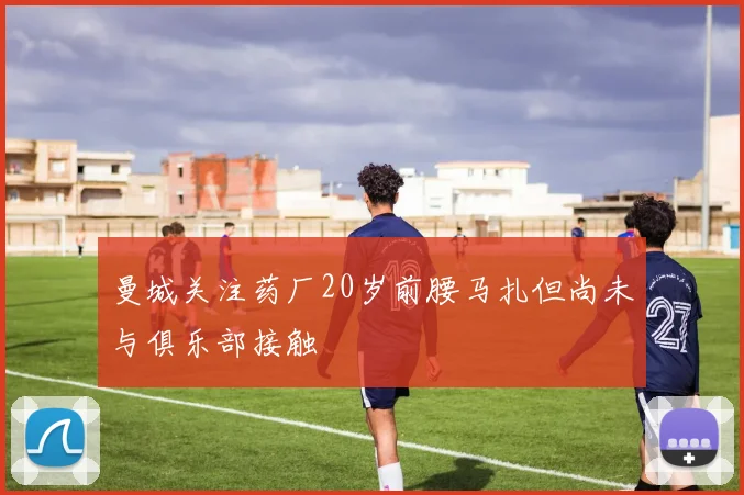 曼城关注药厂20岁前腰马扎但尚未与俱乐部接触