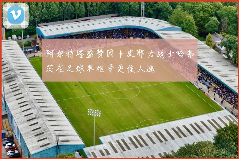 阿尔特塔盛赞因卡皮耶为战士哈弗茨在足球界难寻更佳人选
