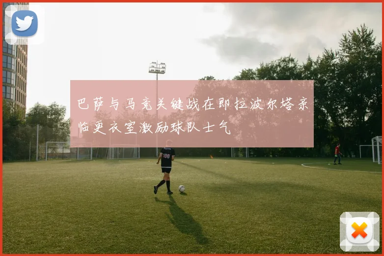 巴萨与马竞关键战在即拉波尔塔亲临更衣室激励球队士气