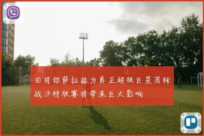 旧将称萨拉赫为真正超级巨星若转战沙特联赛将带来巨大影响