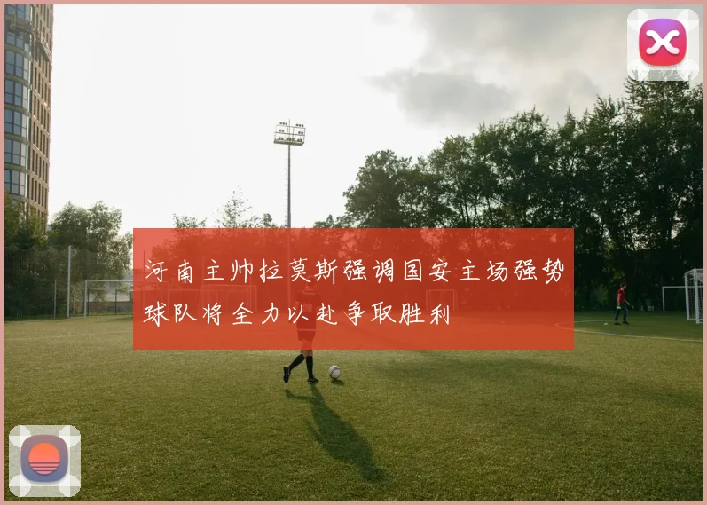 河南主帅拉莫斯强调国安主场强势球队将全力以赴争取胜利