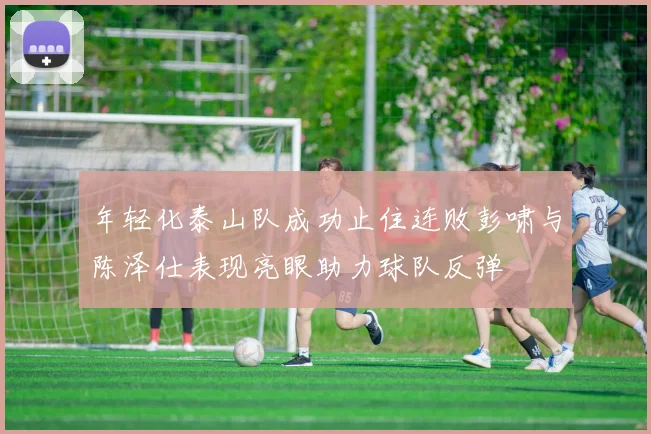 年轻化泰山队成功止住连败彭啸与陈泽仕表现亮眼助力球队反弹