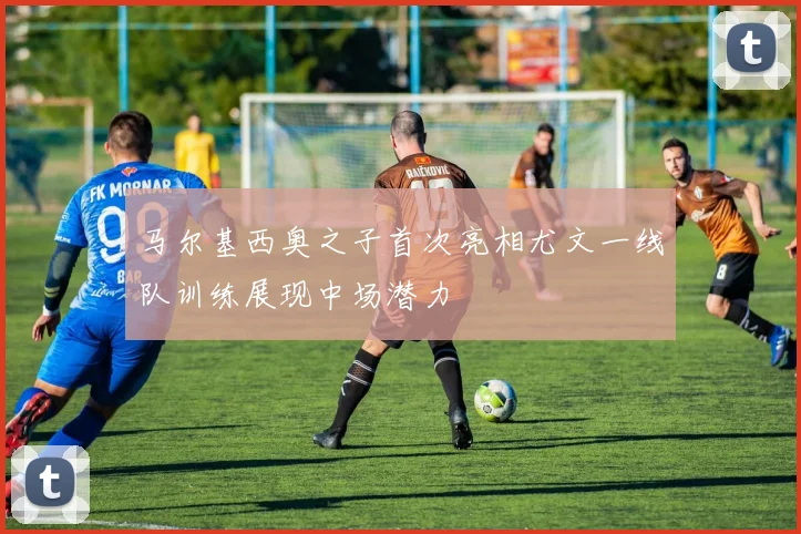 马尔基西奥之子首次亮相尤文一线队训练展现中场潜力