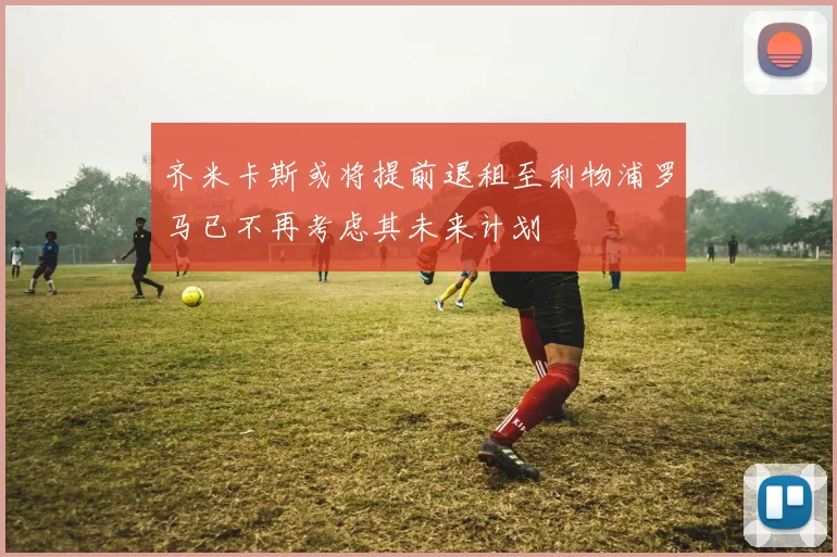 齐米卡斯或将提前退租至利物浦罗马已不再考虑其未来计划