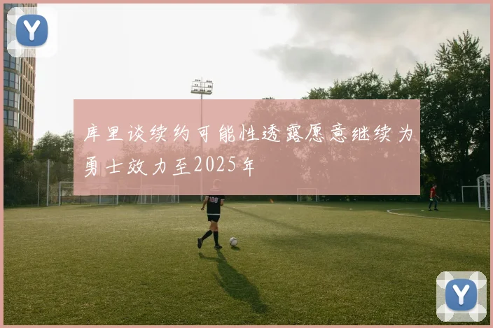 库里谈续约可能性透露愿意继续为勇士效力至2025年