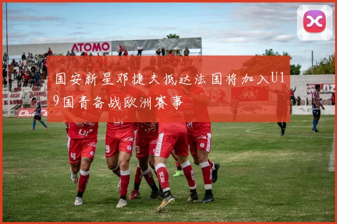 国安新星邓捷夫抵达法国将加入U19国青备战欧洲赛事