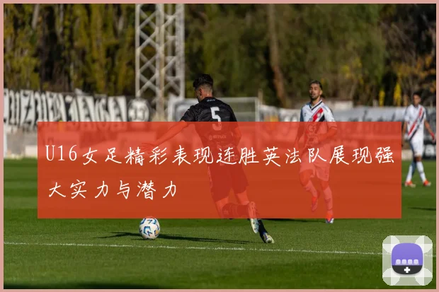 U16女足精彩表现连胜英法队展现强大实力与潜力