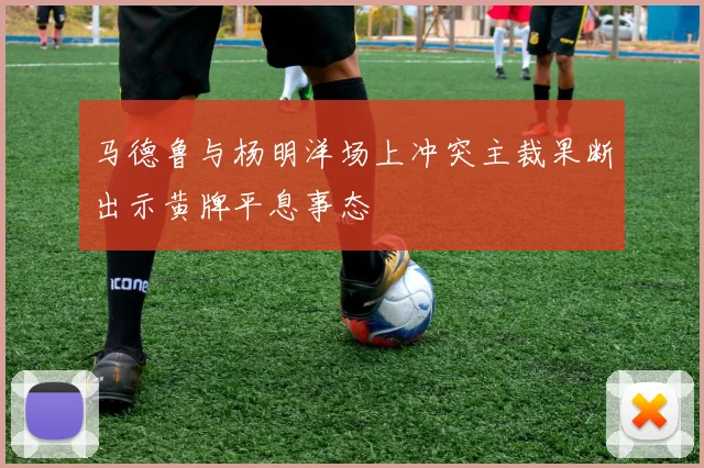 马德鲁与杨明洋场上冲突主裁果断出示黄牌平息事态