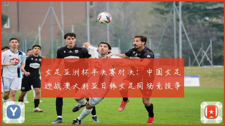 女足亚洲杯半决赛对决：中国女足迎战澳大利亚日韩女足同场竞技争夺决赛名额