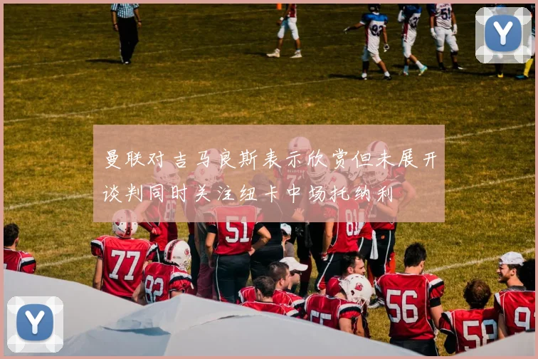 曼联对吉马良斯表示欣赏但未展开谈判同时关注纽卡中场托纳利