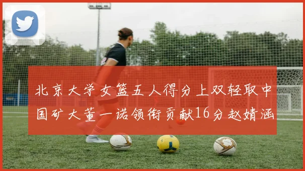 北京大学女篮五人得分上双轻取中国矿大董一诺领衔贡献16分赵婧涵接近双双