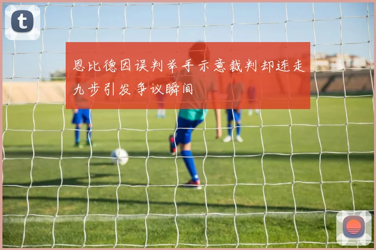恩比德因误判举手示意裁判却连走九步引发争议瞬间
