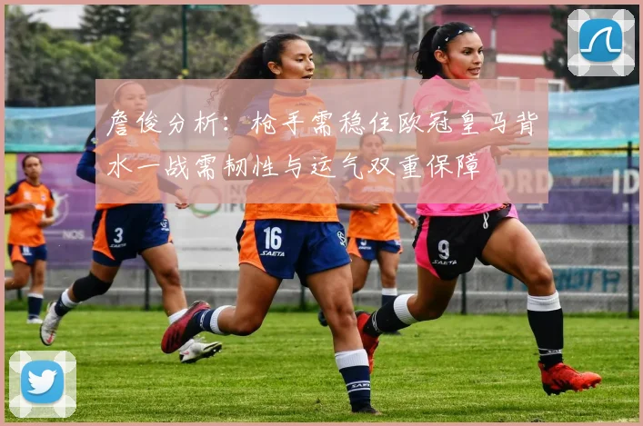 詹俊分析：枪手需稳住欧冠皇马背水一战需韧性与运气双重保障