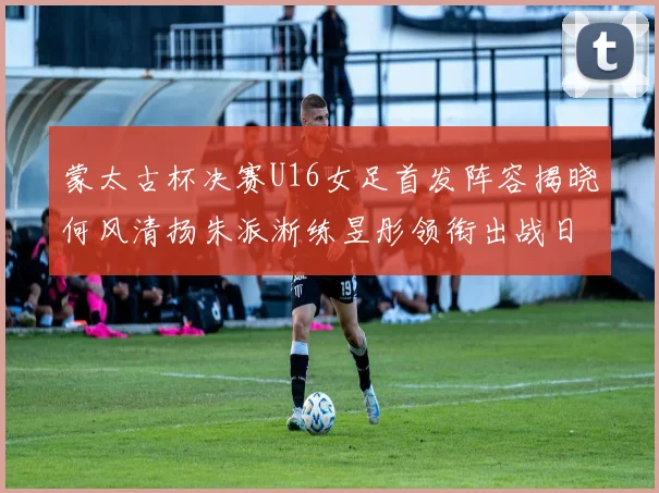 蒙太古杯决赛U16女足首发阵容揭晓何风清扬朱派淅练昱彤领衔出战日本队