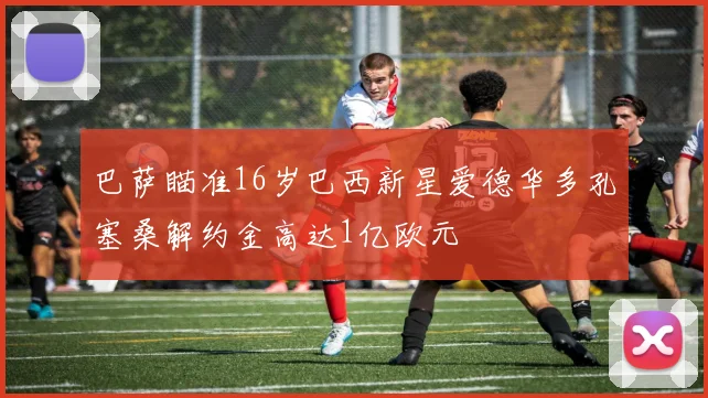 巴萨瞄准16岁巴西新星爱德华多孔塞桑解约金高达1亿欧元