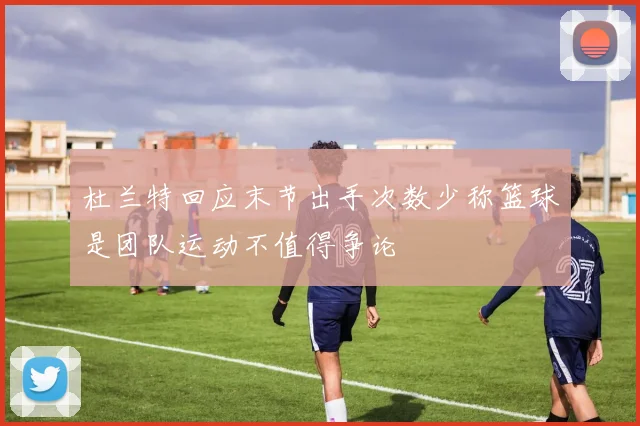 杜兰特回应末节出手次数少称篮球是团队运动不值得争论