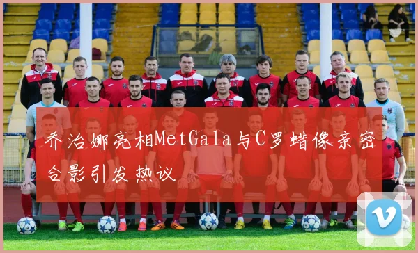 乔治娜亮相MetGala与C罗蜡像亲密合影引发热议