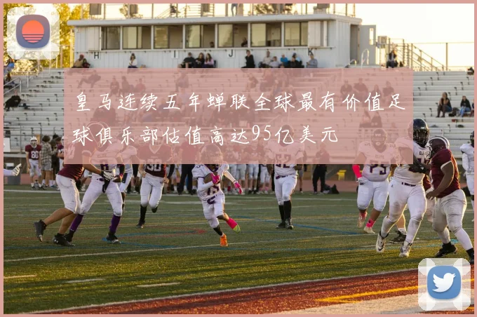 皇马连续五年蝉联全球最有价值足球俱乐部估值高达95亿美元