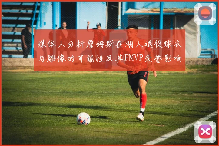 媒体人分析詹姆斯在湖人退役球衣与雕像的可能性及其FMVP荣誉影响