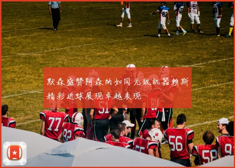 默森盛赞阿森纳如同无敌机器赖斯精彩进球展现卓越表现
