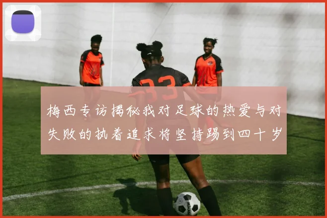 梅西专访揭秘我对足球的热爱与对失败的执着追求将坚持踢到四十岁