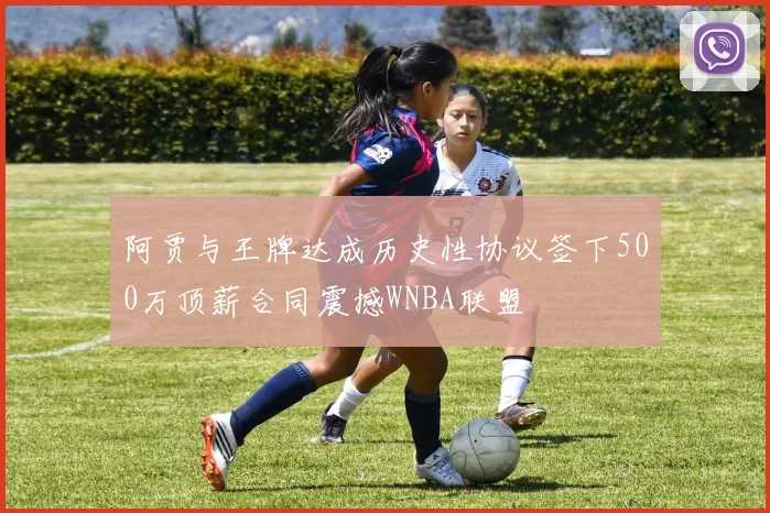 阿贾与王牌达成历史性协议签下500万顶薪合同震撼WNBA联盟