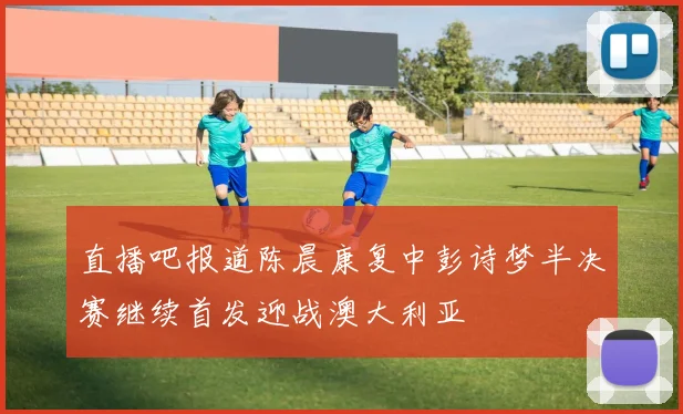 直播吧报道陈晨康复中彭诗梦半决赛继续首发迎战澳大利亚