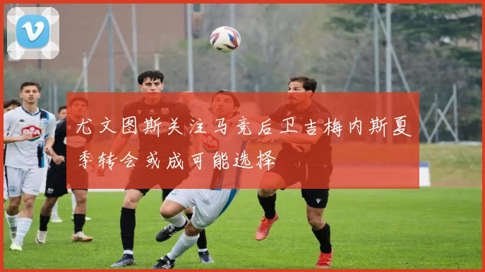 尤文图斯关注马竞后卫吉梅内斯夏季转会或成可能选择
